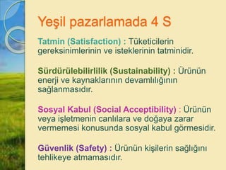 Yeşil pazarlamada 4 S
Tatmin (Satisfaction) : Tüketicilerin
gereksinimlerinin ve isteklerinin tatminidir.
Sürdürülebilirlilik (Sustainability) : Ürünün
enerji ve kaynaklarının devamlılığının
sağlanmasıdır.
Sosyal Kabul (Social Acceptibility) : Ürünün
veya işletmenin canlılara ve doğaya zarar
vermemesi konusunda sosyal kabul görmesidir.
Güvenlik (Safety) : Ürünün kişilerin sağlığını
tehlikeye atmamasıdır.
 