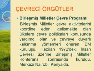 ÇEVRECİ ÖRGÜTLER
 Birleşmiş Milletler Çevre Programı
Birleşmiş Milletler çevre aktivitelerini
koordine eden, gelişmekte olan
ülkelere çevre politikaları konusunda
yardımcı olan ve çevreye duyarlı
kalkınma yöntemleri öneren BM
kuruluşu. Haziran 1972'deki İnsan
Çevresi üzerine Birleşmiş Milletler
Konferansı sonrasında kuruldu.
Merkezi Nairobi, Kenya'da.
 