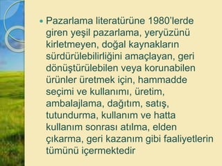  Pazarlama literatürüne 1980’lerde
giren yeşil pazarlama, yeryüzünü
kirletmeyen, doğal kaynakların
sürdürülebilirliğini amaçlayan, geri
dönüştürülebilen veya korunabilen
ürünler üretmek için, hammadde
seçimi ve kullanımı, üretim,
ambalajlama, dağıtım, satış,
tutundurma, kullanım ve hatta
kullanım sonrası atılma, elden
çıkarma, geri kazanım gibi faaliyetlerin
tümünü içermektedir
 