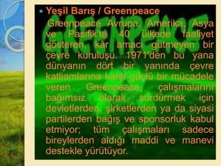  Yeşil Barış / Greenpeace
Greenpeace Avrupa, Amerika, Asya
ve Pasifik'te 40 ülkede faaliyet
gösteren, kâr amacı gütmeyen bir
çevre kuruluşu. 1971'den bu yana
dünyanın dört bir yanında çevre
katliamlarına karşı güçlü bir mücadele
veren Greenpeace, çalışmalarını
bağımsız olarak sürdürmek için
devletlerden, şirketlerden ya da siyasi
partilerden bağış ve sponsorluk kabul
etmiyor; tüm çalışmaları sadece
bireylerden aldığı maddi ve manevi
destekle yürütüyor.
 