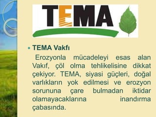  TEMA Vakfı
Erozyonla mücadeleyi esas alan
Vakıf, çöl olma tehlikelisine dikkat
çekiyor. TEMA, siyasi güçleri, doğal
varlıkların yok edilmesi ve erozyon
sorununa çare bulmadan iktidar
olamayacaklarına inandırma
çabasında.
 