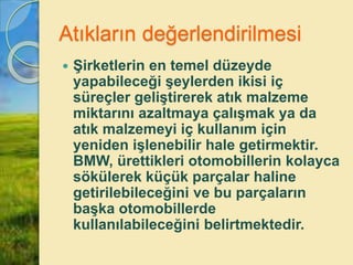 Atıkların değerlendirilmesi
 Şirketlerin en temel düzeyde
yapabileceği şeylerden ikisi iç
süreçler geliştirerek atık malzeme
miktarını azaltmaya çalışmak ya da
atık malzemeyi iç kullanım için
yeniden işlenebilir hale getirmektir.
BMW, ürettikleri otomobillerin kolayca
sökülerek küçük parçalar haline
getirilebileceğini ve bu parçaların
başka otomobillerde
kullanılabileceğini belirtmektedir.
 