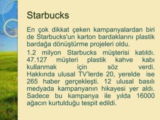 Starbucks
En çok dikkat çeken kampanyalardan biri
de Starbucks'un karton bardaklarını plastik
bardağa dönüştürme projeleri oldu.
1.2 milyon Starbucks müşterisi katıldı.
47.127 müşteri plastik kahve kabı
kullanmak için söz verdi.
Hakkında ulusal TV’lerde 20, yerelde ise
265 haber gerçekleşti. 12 ulusal basılı
medyada kampanyanın hikayesi yer aldı.
Sadece bu kampanya ile yılda 16000
ağacın kurtulduğu tespit edildi.
 