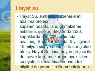 Hayat su
 Hayat Su, ambalaj malzemelerini
azaltma projesi
kapsamında kullandığı malzeme
miktarını, şişe ağırlıklarında %20,
kapaklarda ise, %30 oranında
azaltmış. Bu tasarrufla da, 5 yıl içinde
15 milyon şişeye denk bir kazanç elde
etmiş. Hayat Su, kısa boyun projesi ile
de, çevre koruma, karbon ayak izi ve
su ayak izini azaltma konusundaki
bilgileri de yarım litrelik ambalajlarına
 