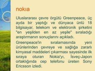 nokıa
Uluslararası çevre örgütü Greenpeace, üç
ayda bir yaptığı ve dünyaca ünlü 18
bilgisayar, telekom ve elektronik şirketini
"en yeşilden en az yeşile" sıraladığı
araştırmanın sonuçlarını açıkladı.
Greenpeace'in sıralamasında yeni
ürünlerinden çevreye ve sağlığa zararlı
kimyasal maddeleri çıkarması sayesinde ilk
sıraya oturan Nokia'yı, İsveç-Japon
ortaklığında cep telefonu üreten Sony
Ericsson izledi.
 