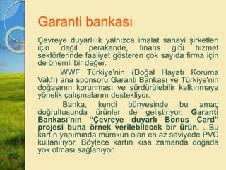 Garanti bankası
Çevreye duyarlılık yalnızca imalat sanayi şirketleri
için değil perakende, finans gibi hizmet
sektörlerinde faaliyet gösteren çok sayıda firma için
de önemli bir değer.
WWF Türkiye’nin (Doğal Hayatı Koruma
Vakfı) ana sponsoru Garanti Bankası ve Türkiye'nin
doğasının korunması ve sürdürülebilir kalkınmaya
yönelik çalışmalarını destekliyor.
Banka, kendi bünyesinde bu amaç
doğrultusunda ürünler de geliştiriyor. Garanti
Bankası’nın “Çevreye duyarlı Bonus Card”
projesi buna örnek verilebilecek bir ürün. . Bu
kartın yapımında mümkün olan en az seviyede PVC
kullanılıyor. Böylece kartın kısa zamanda doğada
yok olması sağlanıyor.
 