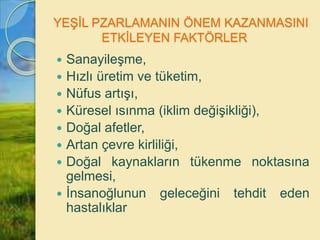 YEŞİL PZARLAMANIN ÖNEM KAZANMASINI
ETKİLEYEN FAKTÖRLER
 Sanayileşme,
 Hızlı üretim ve tüketim,
 Nüfus artışı,
 Küresel ısınma (iklim değişikliği),
 Doğal afetler,
 Artan çevre kirliliği,
 Doğal kaynakların tükenme noktasına
gelmesi,
 İnsanoğlunun geleceğini tehdit eden
hastalıklar
 