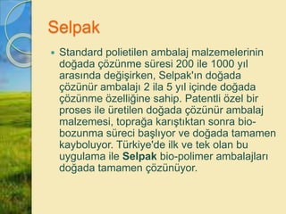 Selpak
 Standard polietilen ambalaj malzemelerinin
doğada çözünme süresi 200 ile 1000 yıl
arasında değişirken, Selpak'ın doğada
çözünür ambalajı 2 ila 5 yıl içinde doğada
çözünme özelliğine sahip. Patentli özel bir
proses ile üretilen doğada çözünür ambalaj
malzemesi, toprağa karıştıktan sonra bio-
bozunma süreci başlıyor ve doğada tamamen
kayboluyor. Türkiye'de ilk ve tek olan bu
uygulama ile Selpak bio-polimer ambalajları
doğada tamamen çözünüyor.
 