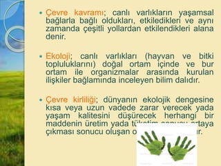  Çevre kavramı; canlı varlıkların yaşamsal
bağlarla bağlı oldukları, etkiledikleri ve aynı
zamanda çeşitli yollardan etkilendikleri alana
denir.
 Ekoloji; canlı varlıkları (hayvan ve bitki
topluluklarını) doğal ortam içinde ve bur
ortam ile organizmalar arasında kurulan
ilişkiler bağlamında inceleyen bilim dalıdır.
 Çevre kirliliği; dünyanın ekolojik dengesine
kısa veya uzun vadede zarar verecek yada
yaşam kalitesini düşürecek herhangi bir
maddenin üretim yada tüketim sonucu ortaya
çıkması sonucu oluşan olumsuz durumdur.
 