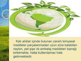 Katı atıklar içinde bulunan zararlı kimyasal
maddeler parçalanmadan uzun süre kalabilen
naylon, pet şişe vb ambalaj maddeleri toprağı
kirletmekte, hatta kullanılamaz hale
getirmektedir.
 