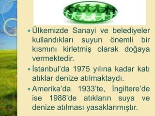  Ülkemizde Sanayi ve belediyeler
kullandıkları suyun önemli bir
kısmını kirletmiş olarak doğaya
vermektedir.
 İstanbul’da 1975 yılına kadar katı
atıklar denize atılmaktaydı.
 Amerika’da 1933’te, İngiltere’de
ise 1988’de atıkların suya ve
denize atılması yasaklanmıştır.
 