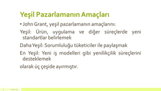 Yeşil Pazarlamanın Amaçları
• John Grant, yeşil pazarlamanın amaçlarını:
Yeşil: Ürün, uygulama ve diğer süreçlerde yeni
standartlar belirlemek
DahaYeşil: Sorumluluğu tüketiciler ile paylaşmak
En Yeşil: Yeni iş modelleri gibi yenilikçilik süreçlerini
desteklemek
olarak üç çeşide ayırmıştır.
18 mart 201514
 