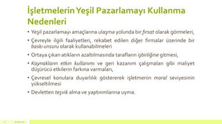 İşletmelerinYeşil Pazarlamayı Kullanma
Nedenleri
• Yeşil pazarlamayı amaçlarına ulaşma yolunda bir fırsat olarak görmeleri,
• Çevreyle ilgili faaliyetleri, rekabet edilen diğer firmalar üzerinde bir
baskı unsuru olarak kullanabilmeleri
• Ortaya çıkan atıkların azaltılmasında tarafların işbirliğine gitmesi,
• Kaynakların etkin kullanımı ve geri kazanım çalışmaları gibi maliyet
düşürücü etkilerin farkına varmaları,
• Çevresel konulara duyarlılık göstererek işletmenin moral seviyesinin
yükseltilmesi
• Devletten teşvik alma ve yaptırımlarına uyma.
18 mart 201522
 