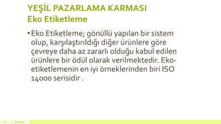 YEŞİL PAZARLAMA KARMASI
Eko Etiketleme
•Eko Etiketleme; gönüllü yapılan bir sistem
olup, karşılaştırıldığı diğer ürünlere göre
çevreye daha az zararlı olduğu kabul edilen
ürünlere bir ödül olarak verilmektedir. Eko-
etiketlemenin en iyi örneklerinden biri ISO
14000 serisidir .
18 mart 201541
 