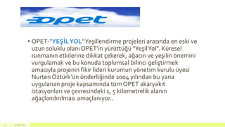 • OPET-"YEŞİLYOL"Yeşillendirme projeleri arasında en eski ve
uzun soluklu olanı OPET’in yürüttüğü "YeşilYol". Küresel
ısınmanın etkilerine dikkat çekerek, ağacın ve yeşilin önemini
vurgulamak ve bu konuda toplumsal bilinci geliştirmek
amacıyla projenin fikir lideri kurumun yönetim kurulu üyesi
Nurten Öztürk’ün önderliğinde 2004 yılından bu yana
uygulanan proje kapsamında tüm OPET akaryakıt
istasyonları ve çevresindeki 1, 5 kilometrelik alanın
ağaçlandırılması amaçlanıyor..
18 mart 201545
 