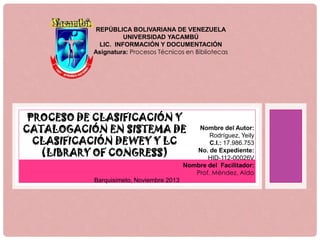 REPÚBLICA BOLIVARIANA DE VENEZUELA
UNIVERSIDAD YACAMBÚ
LIC. INFORMACIÓN Y DOCUMENTACIÓN
Asignatura: Procesos Técnicos en Bibliotecas

PROCESO DE CLASIFICACIÓN Y
CATALOGACIÓN EN SISTEMA DE
CLASIFICACIÓN DEWEY Y LC
(LIBRARY OF CONGRESS)

Nombre del Autor:
Rodríguez, Yeily
C.I.: 17.986.753
No. de Expediente:
HID-112-00026V
Nombre del Facilitador:
Prof. Méndez, Aldo

Barquisimeto, Noviembre 2013

 