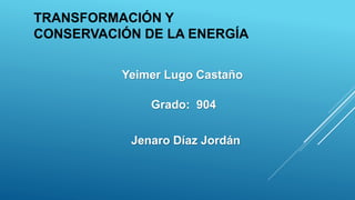 TRANSFORMACIÓN Y
CONSERVACIÓN DE LA ENERGÍA
Yeimer Lugo Castaño
Grado: 904
Jenaro Díaz Jordán
 