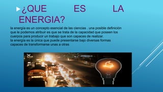 la energía es un concepto esencial de las ciencias . una posible definición
que le podemos atribuir es que se trata de la capacidad que poseen los
cuerpos para producir un trabajo que son capaces de realizar.
la energía es la única que puede presentarse bajo diversas formas
capaces de transformarse unas a otras
¿QUE ES LA
ENERGIA?
 
