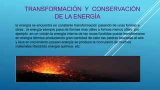 TRANSFORMACIÓN Y CONSERVACIÓN
DE LA ENERGÍA
la energía se encuentra en constante transformación pasando de unas formas a
otras . la energía siempre pasa de formas mas útiles a formas menos útiles por
ejemplo en un volcán la energía interna de las rocas fundidas puede transformarse
en energía térmica produciendo gran cantidad de calor las piedras lanzadas al aire
y lava en movimiento poseen energía se produce la convulsión de muchos
materiales liberando energía química. etc.
 