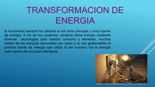la humanidad siempre ha utilizado el sol como principal y única fuente
de energía. A día de hoy podemos canalizar dicha energía mediante
diversas tecnologías para nuestro consumo y bienestar, muchos
hablan de las energías renovables son caras y no son gestionables la
primera fuente de energía que utilizo el ser humano fue la energía
solar pasiva del sol para calentarse.
TRANSFORMACION DE
ENERGIA
 