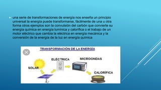  una serie de transformaciones de energía nos enseña un principio
universal la energía puede transformarse, fácilmente de una u otra
forma otros ejemplos son la convulsión del carbón que convierte su
energía química en energía lumínica y calorífica o el trabajo de un
motor eléctrico que cambia la eléctrica en energía mecánica y la
conversión de la energía de la luz en energía química
 