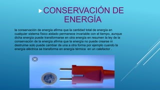 la conservación de energía afirma que la cantidad total de energía en
cualquier sistema físico aislado permanece invariable con el tiempo, aunque
dicha energía puede transformarse en otra energía en resumen la ley de la
conservación de la energía afirma que la energía no puede crearse ni
destruirse solo puede cambiar de una a otra forma por ejemplo cuando la
energía eléctrica se transforma en energía térmica en un calefactor .
CONSERVACIÓN DE
ENERGÍA
 