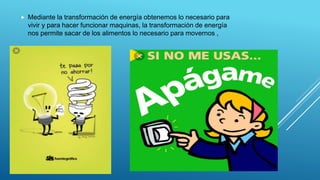  Mediante la transformación de energía obtenemos lo necesario para
vivir y para hacer funcionar maquinas, la transformación de energía
nos permite sacar de los alimentos lo necesario para movernos ,
 
