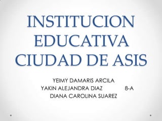 INSTITUCION
EDUCATIVA
CIUDAD DE ASIS
YEIMY DAMARIS ARCILA
YAKIN ALEJANDRA DIAZ 8-A
DIANA CAROLINA SUAREZ
 