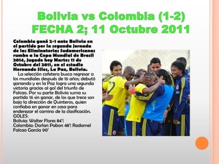 Colombia ganó 2-1 ante Bolivia en
el partido por la segunda jornada
de las Eliminatorias Sudamericanas
rumbo a la Copa Mundial de Brasil
2014, jugado hoy Martes 11 de
Octubre del 2011, en el estadio
Hernando Siles, La Paz, Bolivia.
La selección cafetera busca regresar a
los mundiales después de 16 años; debutó
ganando y en la Paz logra una segunda
victoria gracias al gol del triunfo de
Falcao. Por su parte Bolivia suma su
partido 16 sin ganar, de los que trece son
bajo la dirección de Quinteros, quien
confiaba en ganar en casa para
enderezar el camino de la clasificación.
GOLES:
Bolivia: Walter Flores 84’|
Colombia: Dorlan Pabon 48’| Radamel
Falcao García 90’

 