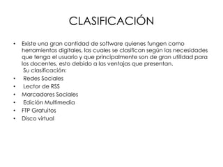 CLASIFICACIÓN
• Existe una gran cantidad de software quienes fungen como
herramientas digitales, las cuales se clasifican según las necesidades
que tenga el usuario y que principalmente son de gran utilidad para
los docentes, esto debido a las ventajas que presentan.
Su clasificación:
• Redes Sociales
• Lector de RSS
• Marcadores Sociales
• Edición Multimedia
• FTP Gratuitos
• Disco virtual
 