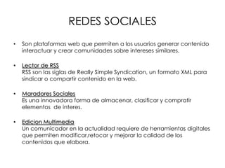 REDES SOCIALES
• Son plataformas web que permiten a los usuarios generar contenido
interactuar y crear comunidades sobre intereses similares.
• Lector de RSS
RSS son las siglas de Really Simple Syndication, un formato XML para
sindicar o compartir contenido en la web.
• Maradores Sociales
Es una innovadora forma de almacenar, clasificar y compratir
elementos de interes.
• Edicion Multimedia
Un comunicador en la actualidad requiere de herramientas digitales
que permiten modificar,retocar y mejorar la calidad de los
contenidos que elabora.
 