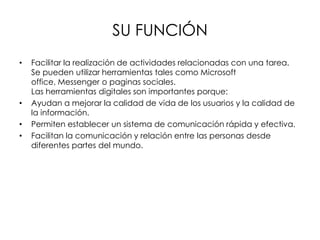 SU FUNCIÓN
• Facilitar la realización de actividades relacionadas con una tarea.
Se pueden utilizar herramientas tales como Microsoft
office, Messenger o paginas sociales.
Las herramientas digitales son importantes porque:
• Ayudan a mejorar la calidad de vida de los usuarios y la calidad de
la información.
• Permiten establecer un sistema de comunicación rápida y efectiva.
• Facilitan la comunicación y relación entre las personas desde
diferentes partes del mundo.
 