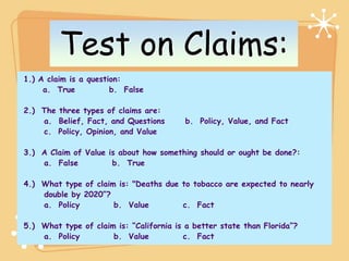 Test on Claims:
1.) A claim is a question:
     a. True           b. False

2.) The three types of claims are:
    a. Belief, Fact, and Questions       b. Policy, Value, and Fact
    c. Policy, Opinion, and Value

3.) A Claim of Value is about how something should or ought be done?:
    a. False          b. True

4.) What type of claim is: "Deaths due to tobacco are expected to nearly
    double by 2020”?
    a. Policy         b. Value         c. Fact

5.) What type of claim is: “California is a better state than Florida”?
    a. Policy         b. Value            c. Fact
 
