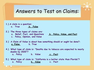 Answers to Test on Claims:

1.) A claim is a question:
     a. True           b. False

2.) The three types of claims are:
    a. Belief, Fact, and Questions       b. Policy, Value, and Fact
    c. Policy, Opinion, and Value

3.) A Claim of Value is about how something should or ought be done?:
    a. False         b. True

4.) What type of claim is: "Deaths due to tobacco are expected to nearly
    double by 2020”?
      a. Policy       b. Value          c. Fact

5.) What type of claim is: “California is a better state than Florida”?
     a. Policy        b. Value            c. Fact
 