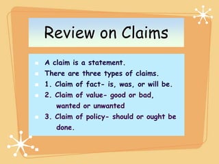 Review on Claims
A claim is a statement.
There are three types of claims.
1. Claim of fact- is, was, or will be.
2. Claim of value- good or bad,
   wanted or unwanted
3. Claim of policy- should or ought be
   done.
 
