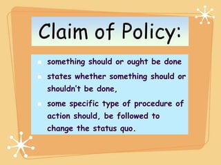 Claim of Policy:
 something should or ought be done
 states whether something should or
 shouldn’t be done,
 some specific type of procedure of
 action should, be followed to
 change the status quo.
 