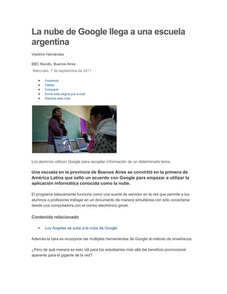 La nube de Google llega a una escuela argentina<br />Vladimir Hernández<br />BBC Mundo, Buenos Aires<br />Última actualización: Miércoles, 7 de septiembre de 2011 <br />Facebook <br />Twitter <br />Compartir<br />Envíe esta página por e-mail <br />Imprima esta nota <br />Los alumnos utilizan Google para recopilar información de un determinado tema.<br />Una escuela en la provincia de Buenos Aires se convirtió en la primera de América Latina que selló un acuerdo con Google para empezar a utilizar la aplicación informática conocida como la nube.<br />El programa básicamente funciona como una suerte de servidor en la red que permite a los alumnos o profesores trabajar en un documento de manera simultánea con sólo conectarse desde una computadora con el correo electrónico gmail.<br />Contenido relacionado<br />Los Angeles se sube a la nube de Google<br />Además la idea es incorporar las múltiples herramientas de Google al método de enseñanza.<br />¿Pero de qué manera es esto útil para los estudiantes más allá del beneficio promocional aparente para el gigante de la red?<br />BBC Mundo visitó la escuela donde comenzó hace pocas semanas el programa para ver desde un pupitre cómo funciona la idea.<br />Desde el aula<br />quot;
Están como locos los alumnos, como puedes verquot;
, señala a minutos de comenzar la clase María Marcela Granatelli, maestra de la Escuela 34, de Tigre, en la provincia de Buenos Aires.<br />La agitación se debe a que la clase que les espera les permitirá a los alumnos de esta aula (de primaria) usar ordenadores portátiles (notebooks) del programa Aulas Digitales Móviles, de la municipalidad de Tigre.<br />A cada alumno se le entrega un equipo, con conexión a la red. Y ahí empieza la clase. Se trata un tema en particular, y se les pide a los alumnos que utilicen Google para recopilar información sobre dicho tema.<br />La maestra entonces procede a comparar las fuentes de información encontradas por los alumnos, para iniciar la discusión en el aula.<br />Según explicó Dante Otero, uno de los representantes de Google en Argentina, se le abrió a los estudiantes cuentas de correo que a su vez les permitirá acceso a una serie de herramientas como documentos, calendario, planillas de cálculo, mensajería y video conferencia.<br />El programa cuesta US$50 dólares, pero la empresa de multimedios lo cedió gratuitamente.<br />Ya Google inició un proyecto similar con la Universidad Anhanguera, en Brasil, en donde abrió 310.000 cuentas para los estudiantes.<br />quot;
Todavía se está capacitando adecuadamente a los maestros (en el uso del software), pero la idea es posteriormente que los alumnos usen la nubequot;
, señaló a BBC Mundo la directora de la escuela Mónica Andaluz.<br />quot;
Les hace que sea divertido estudiar. Pues este nuevo concepto les permite, como decirlo, llevarse el cuaderno a la casa, ya que normalmente los documentos trabajados se quedan en la computadora. Ahora noquot;
, complementó Malena Galmarini, secretaria de política sanitaria y desarrollo humano de Tigre.<br />quot;
Para muchas de nosotras esto (el uso de la tecnología) puede ser muy nuevo, pero los alumnos generalmente saben mucho más de esto que unoquot;
, afirma Granatelli.<br />quot;
Esto es un recurso muy importante para que exista una conexión con lo que sucede afuera (de la escuela). Ayuda mucho a los chicos que no tienen una computadora en casa o que sólo la ven en un cybercafé y que la usan para jugarquot;
, agregó la docente con más de 25 años de experiencia.<br />Donde sí ya se está utilizando a diario la nube de Google es entre el personal académico.<br />quot;
Para preparar una clase, por ejemplo, podemos hacer un documento donde intercambiamos experiencias con otras colegas, ya que cada una puede desde donde esté incorporar alguna sugerencia. Eso ha sido muy útilquot;
, aseveró Granatelli.<br />Costo beneficio<br />El programa (que formalmente se llama Google Apps for Education) cuesta US$50 dólares para empresas, pero la empresa de multimedios lo cedió gratuitamente.<br />quot;
La idea es que para los chicos siga siendo atractivo ir a la escuela, y con ello se reducen las tasas de deserciónquot;
<br />Sergio Massa, intendente de Tigre<br />A nivel presupuestario es algo que les ahorra a las autoridades municipales un desembolso de envergadura de haberse plateado instalar un software en los colegios para ayudar a la enseñanza en el aula.<br />Pero, según el intendente de Tigre, Sergio Massa, también les permite mantener un incentivo para el niño o adolescente.<br />quot;
La idea es que para los chicos siga siendo atractivo ir a la escuela, y con ello se reducen las tasas de deserciónquot;
, le dijo a BBC Mundo Sergio Massa, intendente de Tigre.<br />La Escuela 34 es la primera de cuatro unidades educativas del proyecto. A finales de septiembre el objetivo es ampliarlo a los 46 jardines de infancia del municipio.<br />El eterno riesgo<br />El método de enseñanza que incorpora al buscador de la red genera, sin embargo, una preocupación. ¿Cómo evitar el plagio?<br />La información, al alcance de la mano, aumenta el riesgo del quot;
copiar y pegarquot;
 a la hora de hacer los deberes estudiantiles fuera del aula.<br />quot;
Depende de nosotras (las maestras) evitar esto. Yo trato de orientar y enseñarles los valores con respecto a estoquot;
, señaló Granatelli.<br />quot;
También los pongo a hacer actividades más creativas en donde no sirva el copiar y pegarquot;
, apuntó.<br />quot;
Pero sí es algo que hay que estar pendientequot;
, agregó<br />