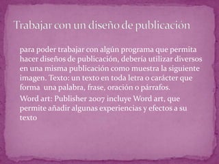 o para poder trabajar con algún programa que permita
  hacer diseños de publicación, debería utilizar diversos
  en una misma publicación como muestra la siguiente
  imagen. Texto: un texto en toda letra o carácter que
  forma una palabra, frase, oración o párrafos.
o Word art: Publisher 2007 incluye Word art, que
  permite añadir algunas experiencias y efectos a su
  texto
 