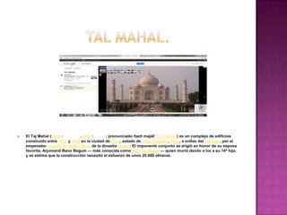    El Taj Mahal (hindi :       , urdu :      ; pronunciado /tazh majál/ /tɑʒ mə'hɑl/) es un complejo de edificios
    construido entre 1631 y 1654 en la ciudad de Agra, estado de Uttar Pradesh, India, a orillas del Yamuna, por el
    emperador musulmán Shah Jahan de la dinastía mogol. El imponente conjunto se erigió en honor de su esposa
    favorita, Arjumand Bano Begum — más conocida como Mumtaz Mahal — quien murió dando a luz a su 14ª hija,
    y se estima que la construcción necesitó el esfuerzo de unos 20.000 obreros.
 