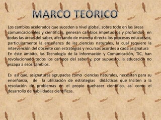 Los cambios acelerados que suceden a nivel global, sobre todo en las áreas
comunicacionales y científicas, generan cambios impetuosos y profundos en
todas las áreas del saber, afectando de manera directa los procesos educativos,
particularmente la enseñanza de las ciencias naturales, la cual requiere la
intervención del docente con estrategias y recursos acordes a cada asignatura
En éste ámbito, las Tecnología de la Información y Comunicación, TIC, han
revolucionado todos los campos del saber y, por supuesto, la educación no
escapa a esos cambios.

Es así que, asignaturas agrupadas como ciencias naturales, necesitan para su
enseñanza, de la utilización de estrategias didácticas que Inciten a la
resolución de problemas en el propio quehacer científico, así como el
desarrollo de habilidades científicas.
 