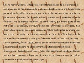 En este marco, Guilarte, (2003) destaca que las tecnologías de la información y
comunicación, se han incorporado al campo educativo como una herramienta
para mejorar la calidad de la educación, razón por la cual docentes y estudiantes
deben conocer su uso a fin de poder utilizarla con eficiencia y efectividad en la
enseñanza de las ciencias naturales. Se debe señalar, que buena parte de las
instituciones educativas, particularmente las universidades europeas, han
desarrollado modelos educativos basados en TIC, lo cual implica su amplio uso,
sobre todo a través de internet.(tomado de Parra, M., Tecnologías de la
Información y las Comunicaciones para la Enseñanza de las Ciencias Naturales)
En este contexto, Álvarez (2008), señala que en los entornos virtuales dedicados
a las ciencias se dispone no sólo de información teórica sino también de
simulaciones y laboratorios virtuales. Todos ellos permiten al estudiante formar
sus propios conceptos y llegar por si mismo a conclusiones, con lo cual se
favorece la adquisición de los aprendizajes.
 
