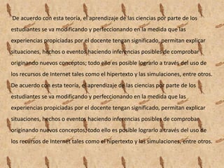 De acuerdo con esta teoría, el aprendizaje de las ciencias por parte de los
estudiantes se va modificando y perfeccionando en la medida que las
experiencias propiciadas por el docente tengan significado, permitan explicar
situaciones, hechos o eventos haciendo inferencias posibles de comprobar
originando nuevos conceptos; todo ello es posible lograrlo a través del uso de
los recursos de Internet tales como el hipertexto y las simulaciones, entre otros.
De acuerdo con esta teoría, el aprendizaje de las ciencias por parte de los
estudiantes se va modificando y perfeccionando en la medida que las
experiencias propiciadas por el docente tengan significado, permitan explicar
situaciones, hechos o eventos haciendo inferencias posibles de comprobar
originando nuevos conceptos; todo ello es posible lograrlo a través del uso de
los recursos de Internet tales como el hipertexto y las simulaciones, entre otros.
 