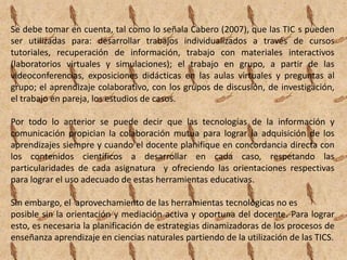 Se debe tomar en cuenta, tal como lo señala Cabero (2007), que las TIC s pueden
ser utilizadas para: desarrollar trabajos individualizados a través de cursos
tutoriales, recuperación de información, trabajo con materiales interactivos
(laboratorios virtuales y simulaciones); el trabajo en grupo, a partir de las
videoconferencias, exposiciones didácticas en las aulas virtuales y preguntas al
grupo; el aprendizaje colaborativo, con los grupos de discusión, de investigación,
el trabajo en pareja, los estudios de casos.

Por todo lo anterior se puede decir que las tecnologías de la información y
comunicación propician la colaboración mutua para lograr la adquisición de los
aprendizajes siempre y cuando el docente planifique en concordancia directa con
los contenidos científicos a desarrollar en cada caso, respetando las
particularidades de cada asignatura y ofreciendo las orientaciones respectivas
para lograr el uso adecuado de estas herramientas educativas.

Sin embargo, el aprovechamiento de las herramientas tecnológicas no es
posible sin la orientación y mediación activa y oportuna del docente. Para lograr
esto, es necesaria la planificación de estrategias dinamizadoras de los procesos de
enseñanza aprendizaje en ciencias naturales partiendo de la utilización de las TICS.
 
