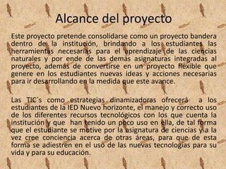 Alcance del proyecto
Este proyecto pretende consolidarse como un proyecto bandera
dentro de la institución, brindando a los estudiantes las
herramientas necesarias para el aprendizaje de las ciencias
naturales y por ende de las demás asignaturas integradas al
proyecto, además de convertirse en un proyecto flexible que
genere en los estudiantes nuevas ideas y acciones necesarias
para ir desarrollando en la medida que este avance.

Las TIC´s como estrategias dinamizadoras ofrecerá a los
estudiantes de la IED Nuevo horizonte, el manejo y correcto uso
de los diferentes recursos tecnológicos con los que cuenta la
institución y que han tenido un poco uso en ella, de tal forma
que el estudiante se motive por la asignatura de ciencias y a la
vez cree conciencia acerca de otras áreas, para que de esta
forma se adiestren en el uso de las nuevas tecnologías para su
vida y para su educación.
 