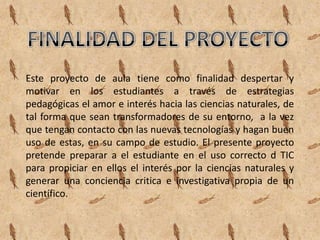 Este proyecto de aula tiene como finalidad despertar y
motivar en los estudiantes a través de estrategias
pedagógicas el amor e interés hacia las ciencias naturales, de
tal forma que sean transformadores de su entorno, a la vez
que tengan contacto con las nuevas tecnologías y hagan buen
uso de estas, en su campo de estudio. El presente proyecto
pretende preparar a el estudiante en el uso correcto d TIC
para propiciar en ellos el interés por la ciencias naturales y
generar una conciencia critica e investigativa propia de un
científico.
 