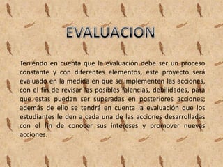 Teniendo en cuenta que la evaluación debe ser un proceso
constante y con diferentes elementos, este proyecto será
evaluado en la medida en que se implementen las acciones,
con el fin de revisar las posibles falencias, debilidades, para
que estas puedan ser superadas en posteriores acciones;
además de ello se tendrá en cuenta la evaluación que los
estudiantes le den a cada una de las acciones desarrolladas
con el fin de conocer sus intereses y promover nuevas
acciones.
 