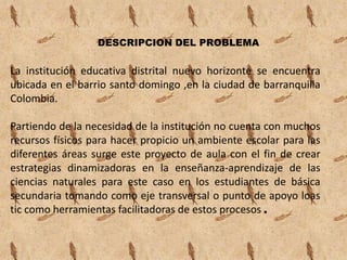 DESCRIPCION DEL PROBLEMA

La institución educativa distrital nuevo horizonte se encuentra
ubicada en el barrio santo domingo ,en la ciudad de barranquilla
Colombia.

Partiendo de la necesidad de la institución no cuenta con muchos
recursos físicos para hacer propicio un ambiente escolar para las
diferentes áreas surge este proyecto de aula con el fin de crear
estrategias dinamizadoras en la enseñanza-aprendizaje de las
ciencias naturales para este caso en los estudiantes de básica
secundaria tomando como eje transversal o punto de apoyo loas
tic como herramientas facilitadoras de estos procesos .
 