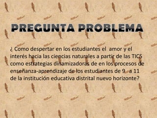 ¿ Como despertar en los estudiantes el amor y el
interés hacia las ciencias naturales a partir de las TICS
como estrategias dinamizadoras de en los procesos de
enseñanza-aprendizaje de los estudiantes de 9 a 11
de la institución educativa distrital nuevo horizonte?
 
