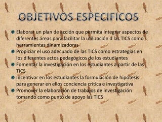 Elaborar un plan de acción que permita integrar aspectos de
diferentes áreas para facilitar la utilización d las TICS como
herramientas dinamizadoras
Propiciar el uso adecuado de las TICS como estrategias en
los diferentes actos pedagógicos de los estudiantes
Fomentar la investigación en los estudiantes a partir de las
TICS
Incentivar en los estudiantes la formulación de hipótesis
para generar en ellos conciencia critica e investigativa
Promover la elaboración de trabajos de investigación
tomando como punto de apoyo las TICS
 