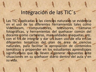 Integración de las TIC´s
Las TIC´s aplicadas a las ciencias naturales se evidencia
en el uso de las diferentes herramientas tales como
Videobeam, computadores, televisores, cámaras
fotográficas, y herramientas del quehacer común del
docente como carteleras, manualidades maquetas, etc.
con el fin de integrar y dar un buen uso de ella en las
diferentes temáticas del plan de área de ciencias
naturales, para facilitar la apropiación de contenidos
temáticos y propender en los estudiantes aprendizajes
significativos que los lleven a generar respuestas ante
situaciones en su quehacer diario dentro del aula y en
su vida.
 